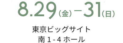 8.29(金) ━ 31(日) 東京ビッグサイト 南1 - 4ホール