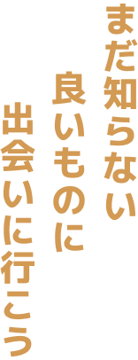 まだ知らない 良いものに 出会いに行こう