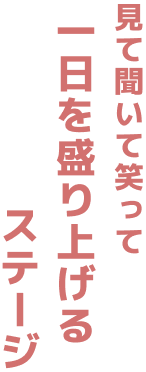 見て 聞いて笑って 一日を盛り上げる ステージ